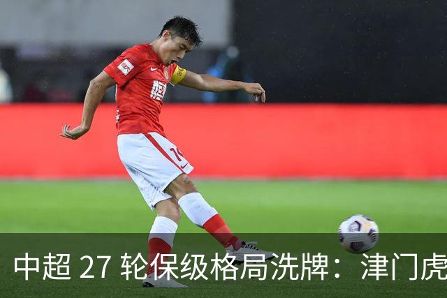 中超 27 轮保级格局洗牌：津门虎成功上岸，武汉降级基本成定局